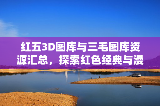 红五3D图库与三毛图库资源汇总，探索红色经典与漫画艺术的视觉盛宴，红五3D与三毛图库资源汇总，红色经典与漫画艺术的视觉盛宴