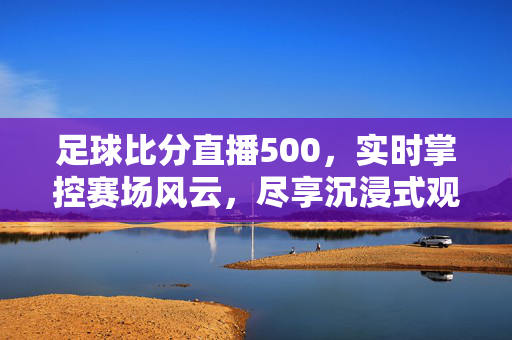 足球比分直播500，实时掌控赛场风云，尽享沉浸式观赛体验，实时沉浸式足球比分直播500，掌控赛场风云
