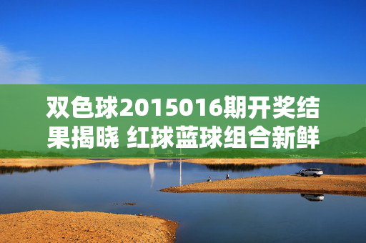 双色球2015016期开奖结果揭晓 红球蓝球组合新鲜出炉，双色球2015016期开奖结果揭晓 红球蓝球组合出炉