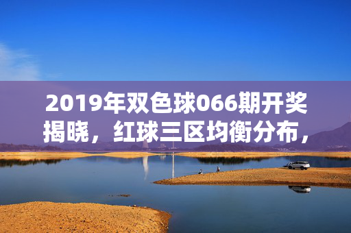 2019年双色球066期开奖揭晓,红球三区均衡分布,蓝球开出10号,2019年双色球066期开奖,红球三区均衡 蓝球10号出
