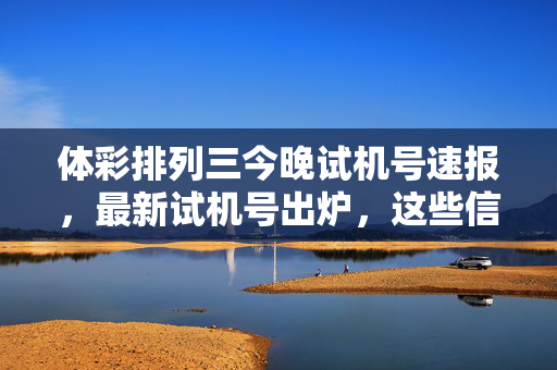 体彩排列三今晚试机号速报，最新试机号出炉，这些信息助您选号参考