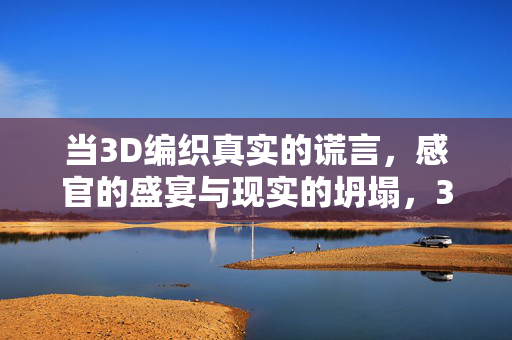 当3D编织真实的谎言，感官的盛宴与现实的坍塌，3D编织真实谎言，感官盛宴与现实的坍塌