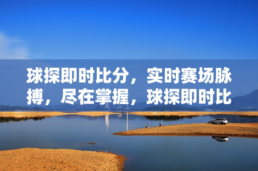 球探即时比分，实时赛场脉搏，尽在掌握，球探即时比分，实时赛场脉搏，尽在掌握