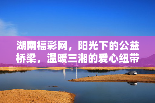湖南福彩网，阳光下的公益桥梁，温暖三湘的爱心纽带，湖南福彩网，阳光公益桥，温暖三湘爱心纽带
