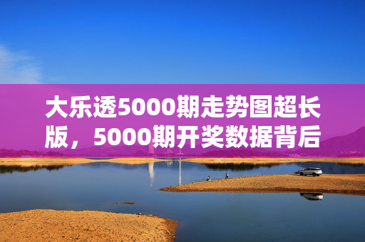 大乐透5000期走势图超长版，5000期开奖数据背后的冷热密码与趋势洞察