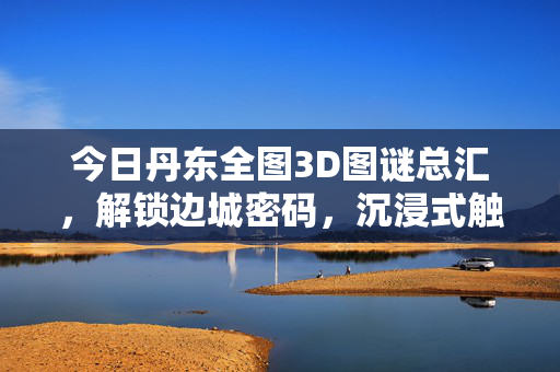 今日丹东全图3D图谜总汇，解锁边城密码，沉浸式触摸鸭绿江畔的时光褶皱，丹东边城3D图谜，解锁鸭绿江时光密码