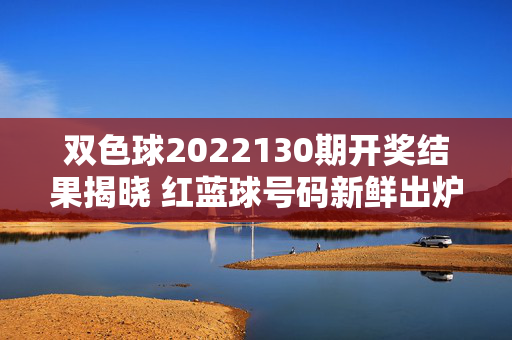双色球2022130期开奖结果揭晓 红蓝球号码新鲜出炉，双色球2022130期开奖结果及红蓝球号码揭晓