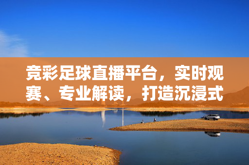 竞彩足球直播平台，实时观赛、专业解读，打造沉浸式足球盛宴，竞彩足球直播，实时观赛、专业解读，沉浸式足球盛宴