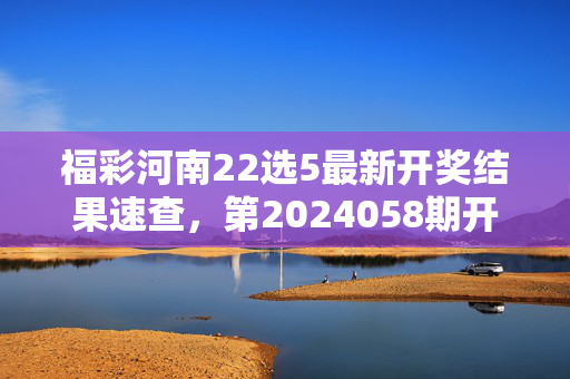 福彩河南22选5最新开奖结果速查，第2024058期开奖号码揭晓，福彩河南22选5第2024058期开奖结果揭晓