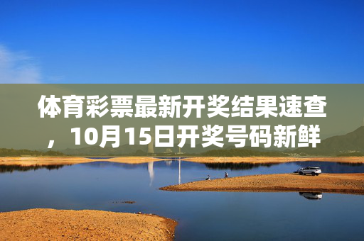 体育彩票最新开奖结果速查，10月15日开奖号码新鲜出炉，速看你的运气如何！体育彩票10月15日开奖结果速查