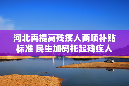 河北再提高残疾人两项补贴标准 民生加码托起残疾人幸福生活，河北上调残疾人两项补贴标准 民生加码托起幸福生活