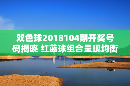 双色球2018104期开奖号码揭晓 红蓝球组合呈现均衡分布，双色球2018104期开奖，红蓝球组合均衡分布