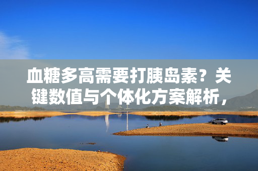 血糖多高需要打胰岛素？关键数值与个体化方案解析，血糖多高需打胰岛素，关键数值与个体化方案解析