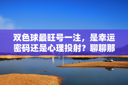 双色球最旺号一注，是幸运密码还是心理投射？聊聊那些年我们一起追过的数字神话，双色球最旺号，幸运密码与心理投射的数字神话
