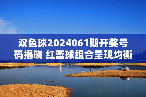 双色球2024061期开奖号码揭晓 红蓝球组合呈现均衡分布，双色球2024061期开奖，红蓝球组合均衡分布