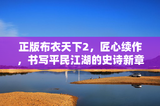 正版布衣天下2，匠心续作，书写平民江湖的史诗新章，正版布衣天下2，匠心谱平民江湖史诗新章