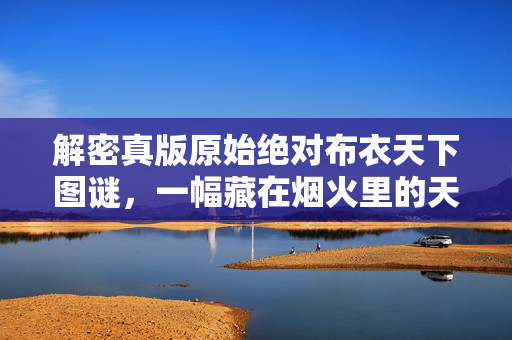 解密真版原始绝对布衣天下图谜,一幅藏在烟火里的天下图鉴,烟火藏布衣,解密天下图谜