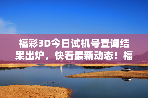 福彩3D今日试机号查询结果出炉，快看最新动态！福彩3D今日试机号查询结果出炉，最新动态！