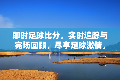 即时足球比分，实时追踪与完场回顾，尽享足球激情，实时足球比分追踪与完场回顾，尽享足球激情