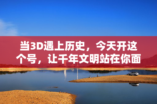 当3D遇上历史，今天开这个号，让千年文明站在你面前，当3D遇上历史，千年文明站在你面前