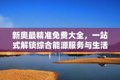 新奥最精准免费大全，一站式解锁综合能源服务与生活实用资源，新奥精准免费大全，一站式解锁综合能源与生活实用资源