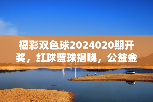 福彩双色球2024020期开奖，红球蓝球揭晓，公益金汇聚民生暖流