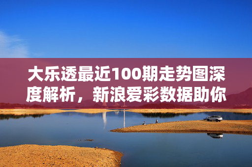 大乐透最近100期走势图深度解析，新浪爱彩数据助你洞察号码规律