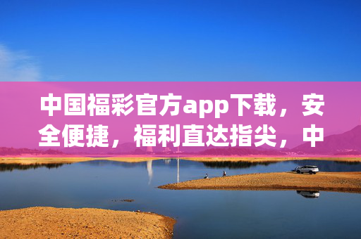 中国福彩官方app下载，安全便捷，福利直达指尖，中国福彩官方app，安全便捷，福利直达指尖