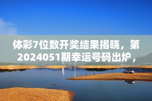 体彩7位数开奖结果揭晓，第2024051期幸运号码出炉，大奖花落谁家？体彩7位数第2024051期开奖结果揭晓