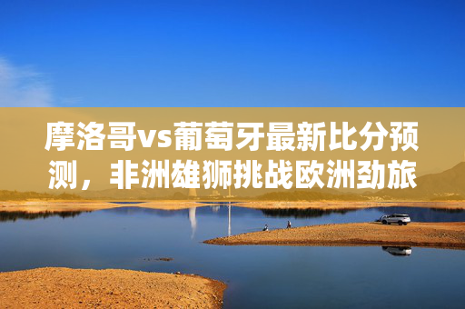 摩洛哥vs葡萄牙最新比分预测，非洲雄狮挑战欧洲劲旅，胜负悬念几何？摩洛哥vs葡萄牙，非洲雄狮挑战欧洲劲旅，比分预测悬念几何