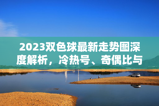 2023双色球最新走势图深度解析，冷热号、奇偶比与和值趋势全掌握，2023双色球最新走势图深度解析，冷热号、奇偶比与和值趋势全掌握