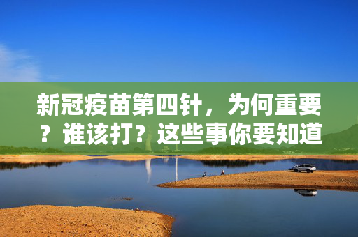 新冠疫苗第四针，为何重要？谁该打？这些事你要知道，新冠疫苗第四针，重要性与接种人群须知