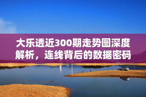 大乐透近300期走势图深度解析，连线背后的数据密码与趋势洞察，大乐透近300期走势图深度解析，数据密码与趋势洞察