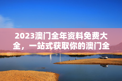 2023澳门全年资料免费大全，一站式获取你的澳门全知道，2023澳门全年免费资料大全，一站式获取澳门全知道