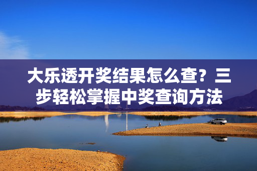 大乐透开奖结果怎么查？三步轻松掌握中奖查询方法