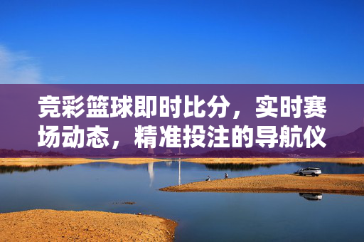竞彩篮球即时比分,实时赛场动态,精准投注的导航仪,竞彩篮球实时比分投注导航仪
