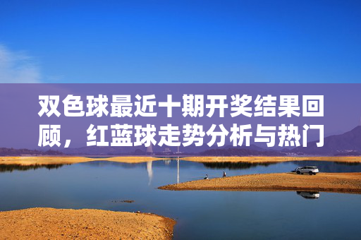 双色球最近十期开奖结果回顾，红蓝球走势分析与热门号码，双色球近十期开奖结果回顾，红蓝球走势分析与热门号码