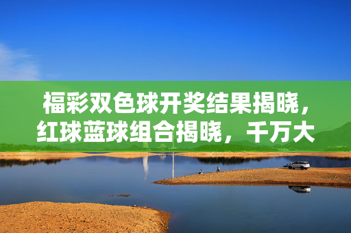 福彩双色球开奖结果揭晓，红球蓝球组合揭晓，千万大奖引关注