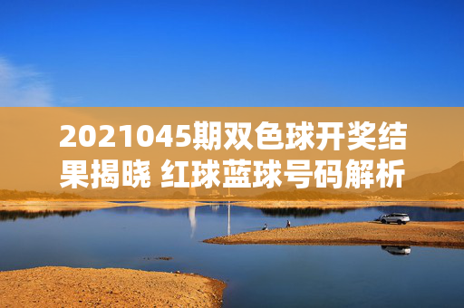 2021045期双色球开奖结果揭晓 红球蓝球号码解析与奖池动态，2021045期双色球开奖结果揭晓，红球蓝球号码解析与奖池动态