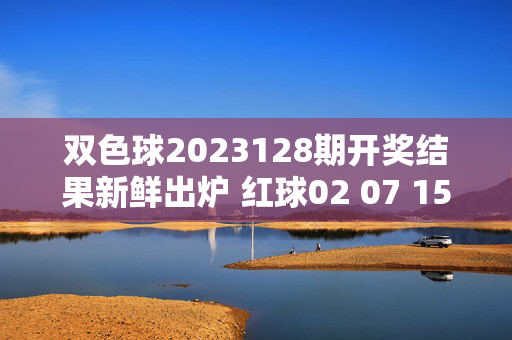 双色球2023128期开奖结果新鲜出炉 红球02 07 15 21 28 31 蓝球09 奖池累计8.72亿元，双色球2023128期开奖结果出炉，红球02 07 15 21 28 31 蓝球09 奖池累计8.72亿元