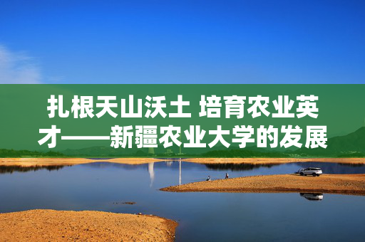 扎根天山沃土 培育农业英才——新疆农业大学的发展之路与时代担当,扎根天山沃土 培育农业英才——新疆农业大学的发展之路与时代担当