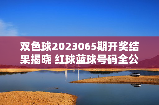 双色球2023065期开奖结果揭晓 红球蓝球号码全公布，双色球2023065期开奖结果揭晓 红球蓝球号码全公布