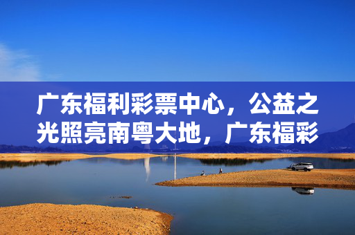 广东福利彩票中心，公益之光照亮南粤大地，广东福彩，公益之光照亮南粤