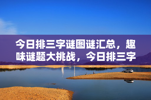 今日排三字谜图谜汇总,趣味谜题大挑战,今日排三字谜图谜汇总,趣味谜题大挑战