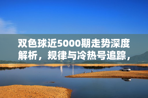 双色球近5000期走势深度解析,规律与冷热号追踪,双色球近5000期走势规律与冷热号深度解析