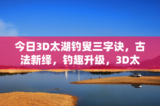 今日3D太湖钓叟三字诀,古法新绎,钓趣升级,3D太湖钓叟三字诀,古法新绎钓趣升级