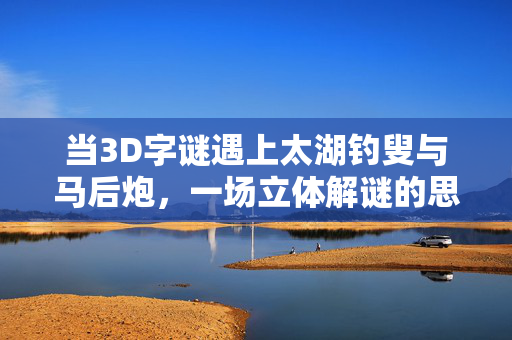 当3D字谜遇上太湖钓叟与马后炮，一场立体解谜的思维盛宴，3D字谜×太湖钓叟×马后炮，立体解谜的思维盛宴