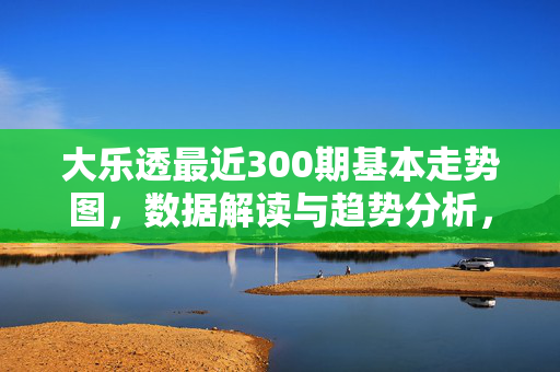 大乐透最近300期基本走势图，数据解读与趋势分析，大乐透近300期走势图，数据解读与趋势分析