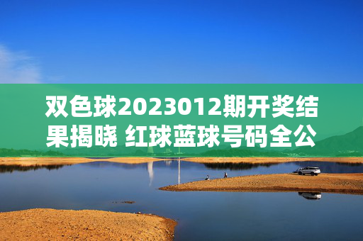 双色球2023012期开奖结果揭晓 红球蓝球号码全公布，双色球2023012期开奖结果揭晓 红球蓝球号码全公布