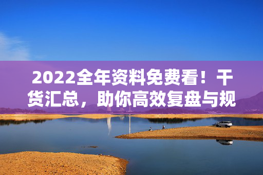 2022全年资料免费看！干货汇总，助你高效复盘与规划，2022全年资料免费看！干货汇总助高效复盘规划